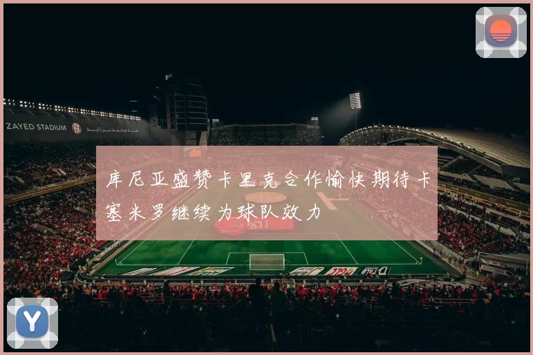 库尼亚盛赞卡里克合作愉快期待卡塞米罗继续为球队效力