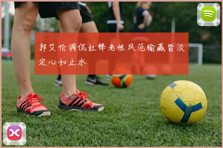 郭艾伦调侃杜锋老练风范输赢皆淡定心如止水