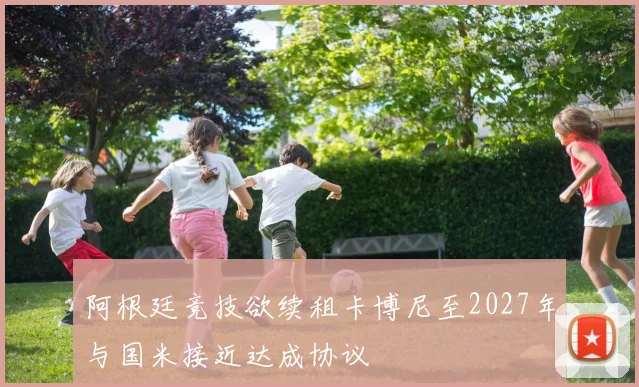 阿根廷竞技欲续租卡博尼至2027年与国米接近达成协议