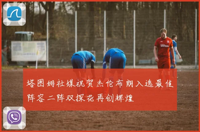 塔图姆社媒祝贺杰伦布朗入选最佳阵容二阵双探花再创辉煌
