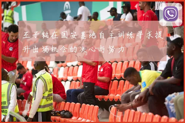 王子铭在国安基地自主训练寻求提升出场机会的决心与努力