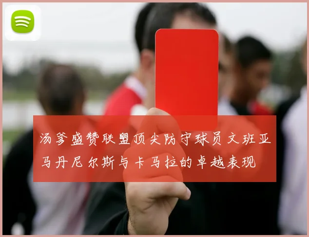 汤爹盛赞联盟顶尖防守球员文班亚马丹尼尔斯与卡马拉的卓越表现