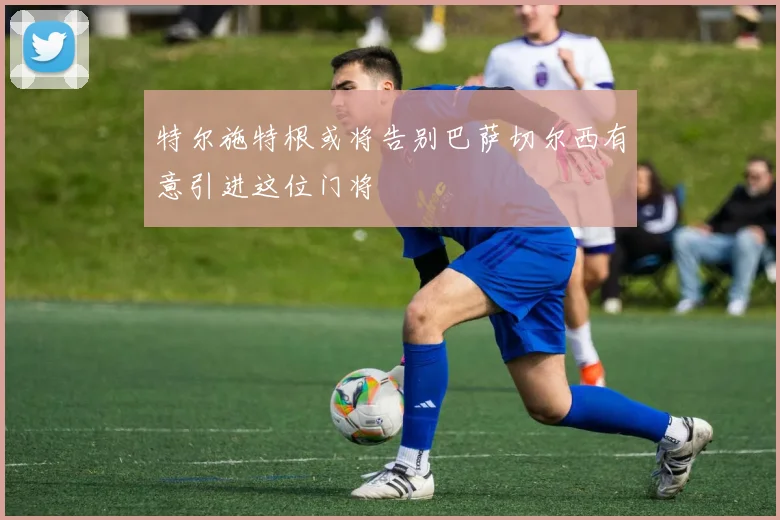 特尔施特根或将告别巴萨切尔西有意引进这位门将