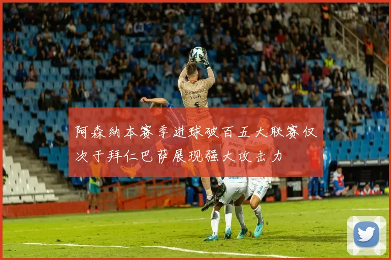 阿森纳本赛季进球破百五大联赛仅次于拜仁巴萨展现强大攻击力