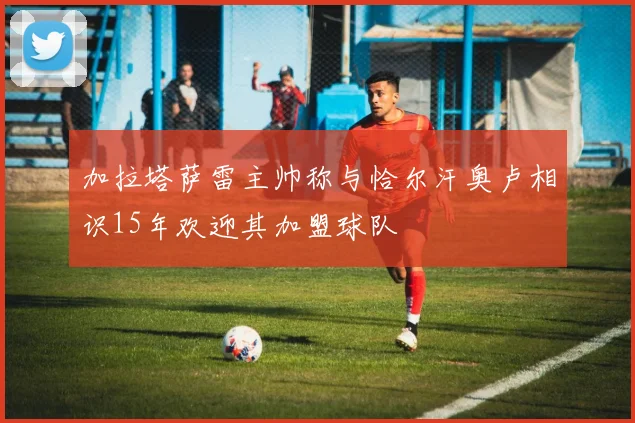 加拉塔萨雷主帅称与恰尔汗奥卢相识15年欢迎其加盟球队
