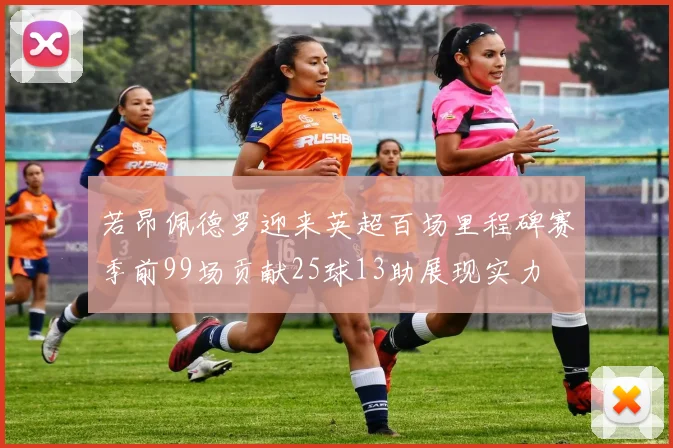 若昂佩德罗迎来英超百场里程碑赛季前99场贡献25球13助展现实力