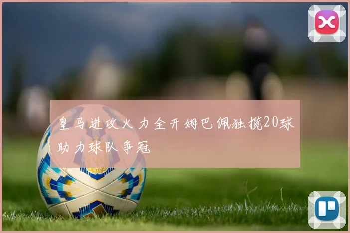 皇马进攻火力全开姆巴佩独揽20球助力球队争冠