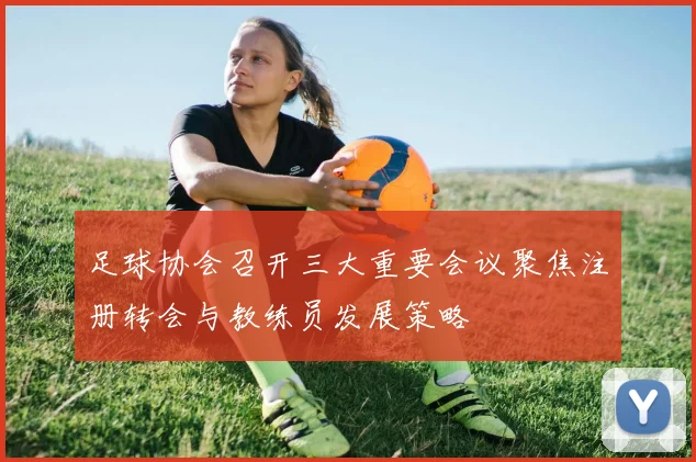 足球协会召开三大重要会议聚焦注册转会与教练员发展策略