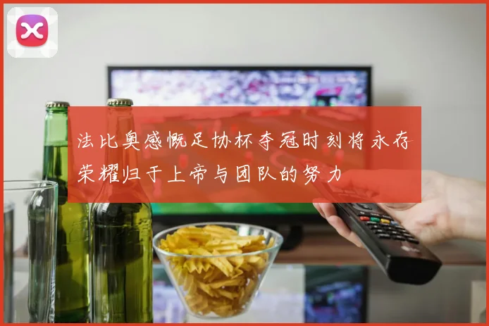 法比奥感慨足协杯夺冠时刻将永存荣耀归于上帝与团队的努力