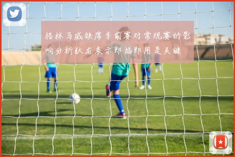 格林马威缺席季前赛对常规赛的影响分析狄龙表示即插即用是关键