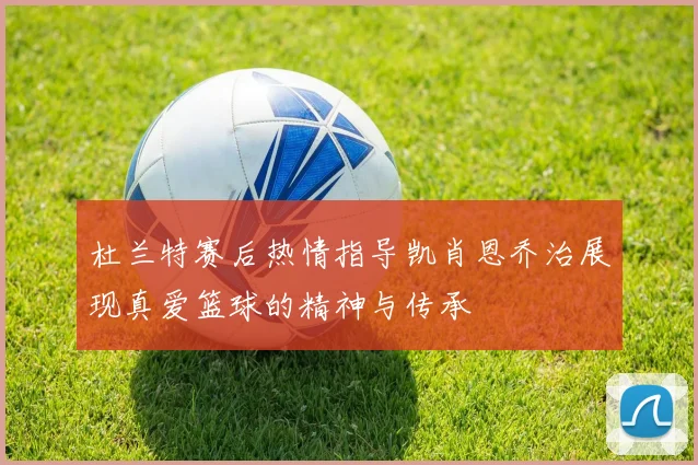 杜兰特赛后热情指导凯肖恩乔治展现真爱篮球的精神与传承