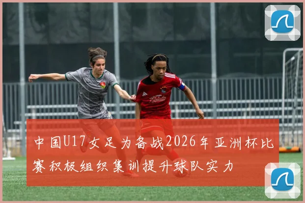 中国U17女足为备战2026年亚洲杯比赛积极组织集训提升球队实力