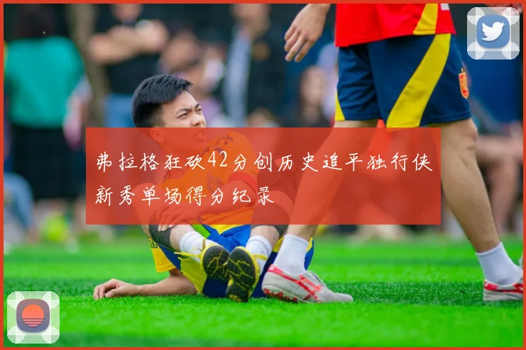 弗拉格狂砍42分创历史追平独行侠新秀单场得分纪录