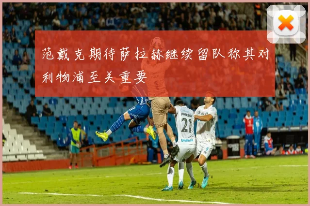 范戴克期待萨拉赫继续留队称其对利物浦至关重要