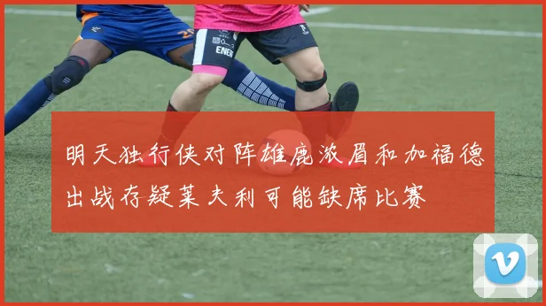 明天独行侠对阵雄鹿浓眉和加福德出战存疑莱夫利可能缺席比赛