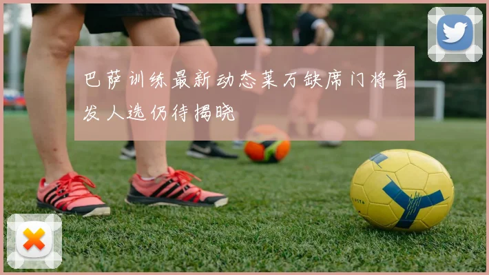 巴萨训练最新动态莱万缺席门将首发人选仍待揭晓